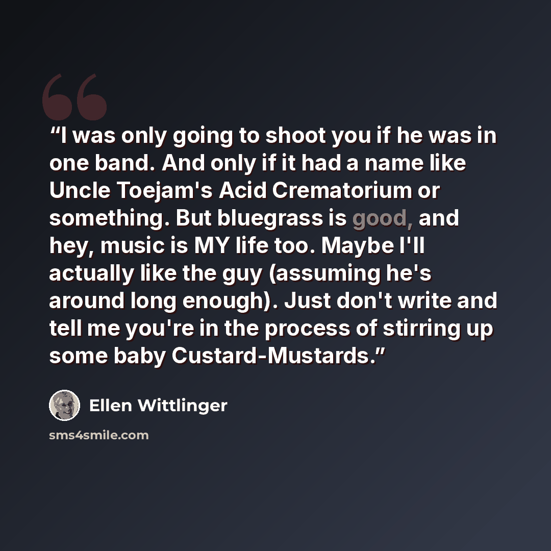 “I was only going to shoot you if he was in one band. And only if it had a name like Uncle Toejam's Acid Crematorium or something. But bluegrass is good, and hey, music is MY life too. Maybe I'll actually like the guy (assuming he's around long enough). Just don't write and tell me you're in the…” quote by Ellen Wittlinger