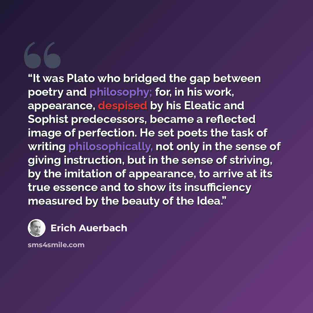 “It was Plato who bridged the gap between poetry and philosophy; for, in his work, appearance, despised by his Eleatic and Sophist predecessors, became a reflected image of perfection. He set poets the task of writing philosophically, not only in the sense of giving instruction, but in the sense of…” quote by Erich Auerbach