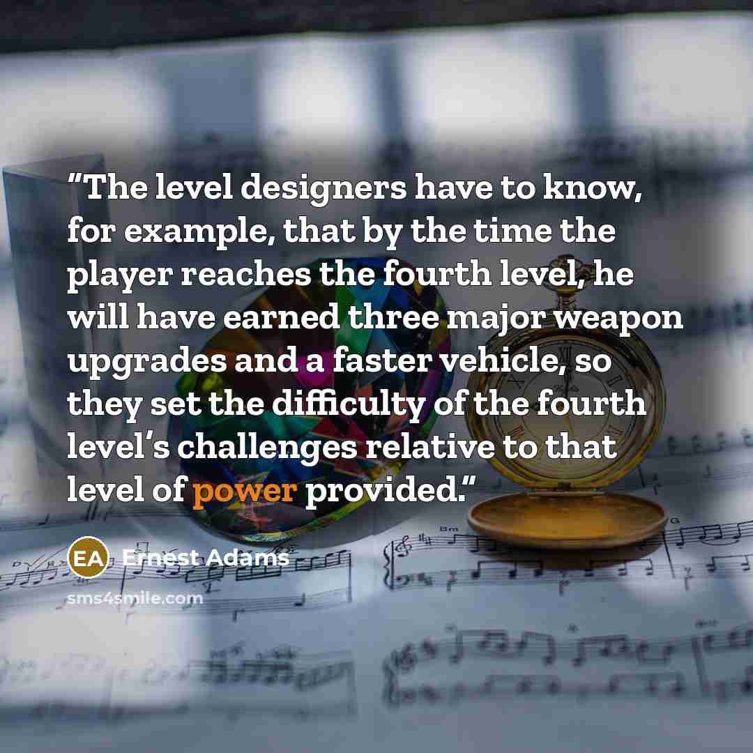 “The level designers have to know, for example, that by the time the player reaches the fourth level, he will have earned three major weapon upgrades and a faster vehicle, so they set the difficulty of the fourth level’s challenges relative to that level of power provided.” quote by Ernest Adams