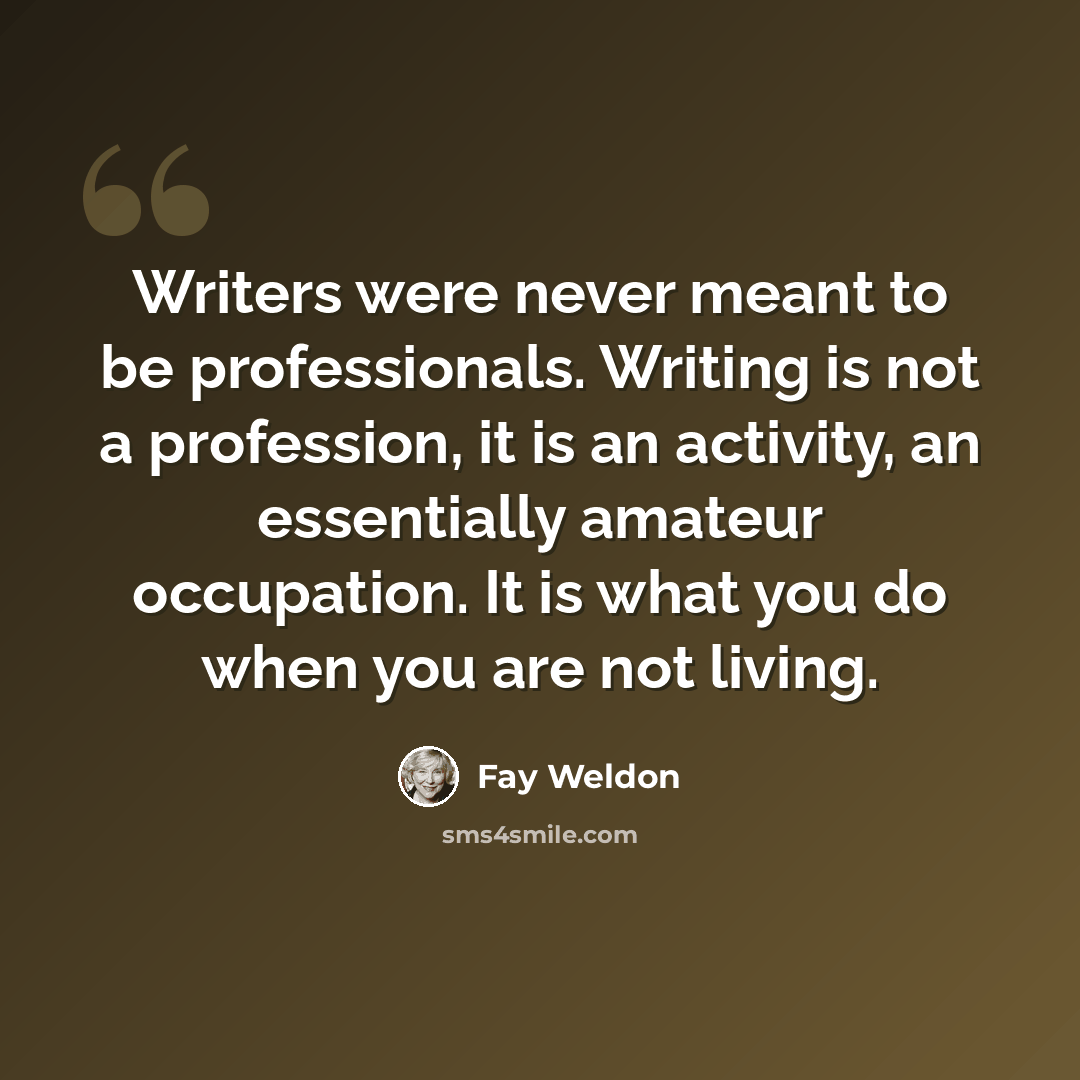 “Writers were never meant to be professionals. Writing is not a profession, it is an activity, an essentially amateur occupation. It is what you do when you are not living.” quote by Fay Weldon