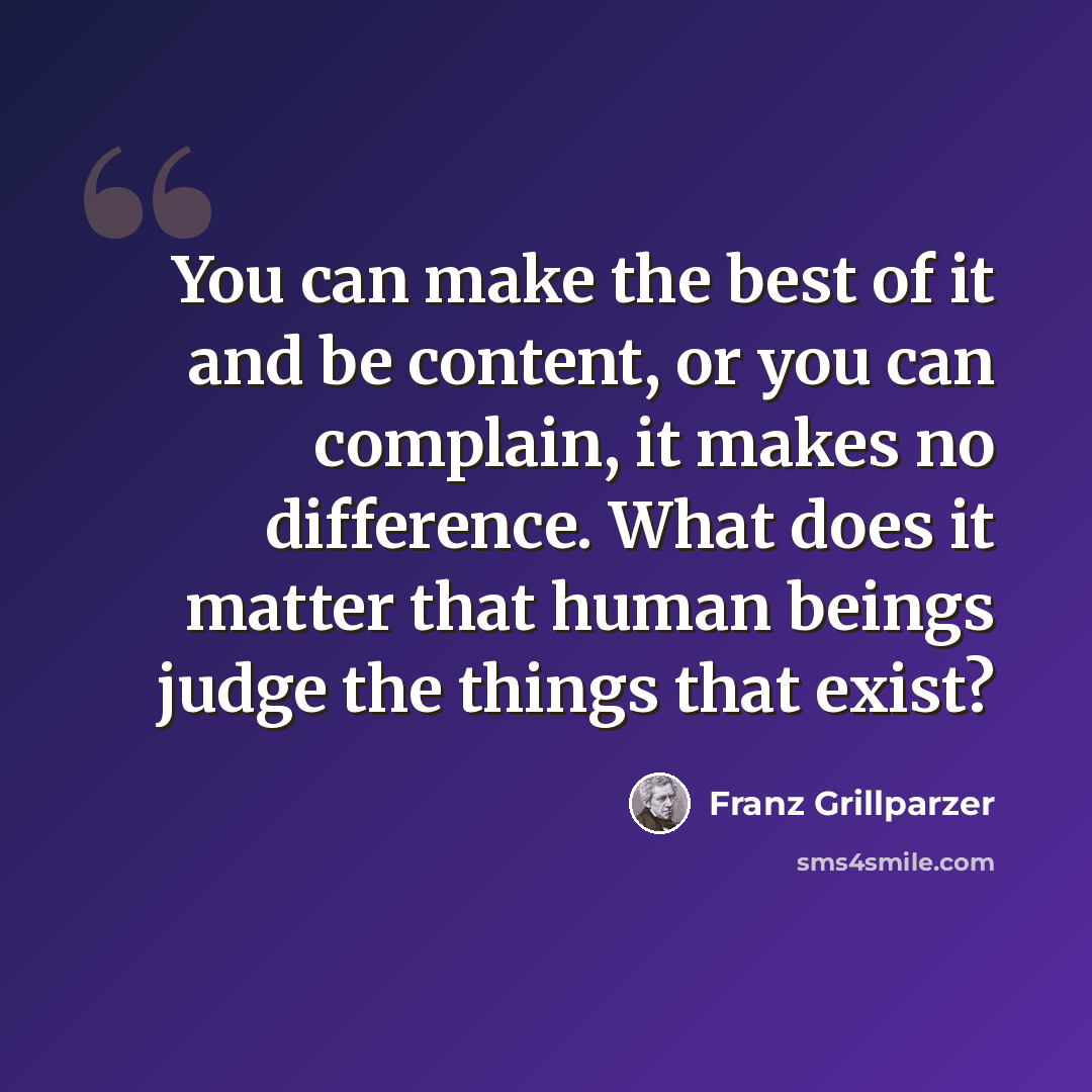 “You can make the best of it and be content, or you can complain, it makes no difference. What does it matter that human beings judge the things that exist?” quote by Franz Grillparzer