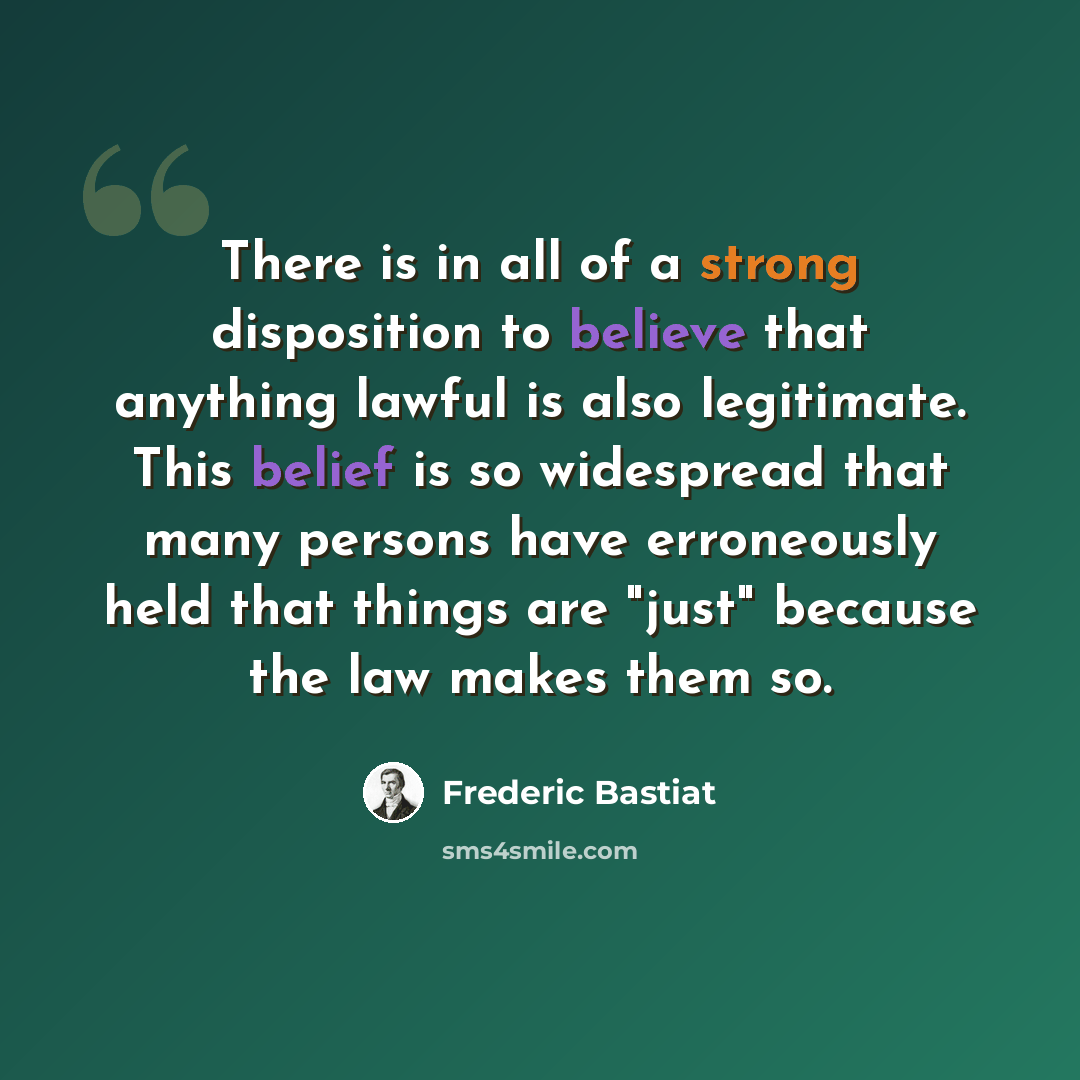 “There is in all of a strong disposition to believe that anything lawful is also legitimate. This belief is so widespread that many persons have erroneously held that things are "just" because the law makes them so.” quote by Frederic Bastiat