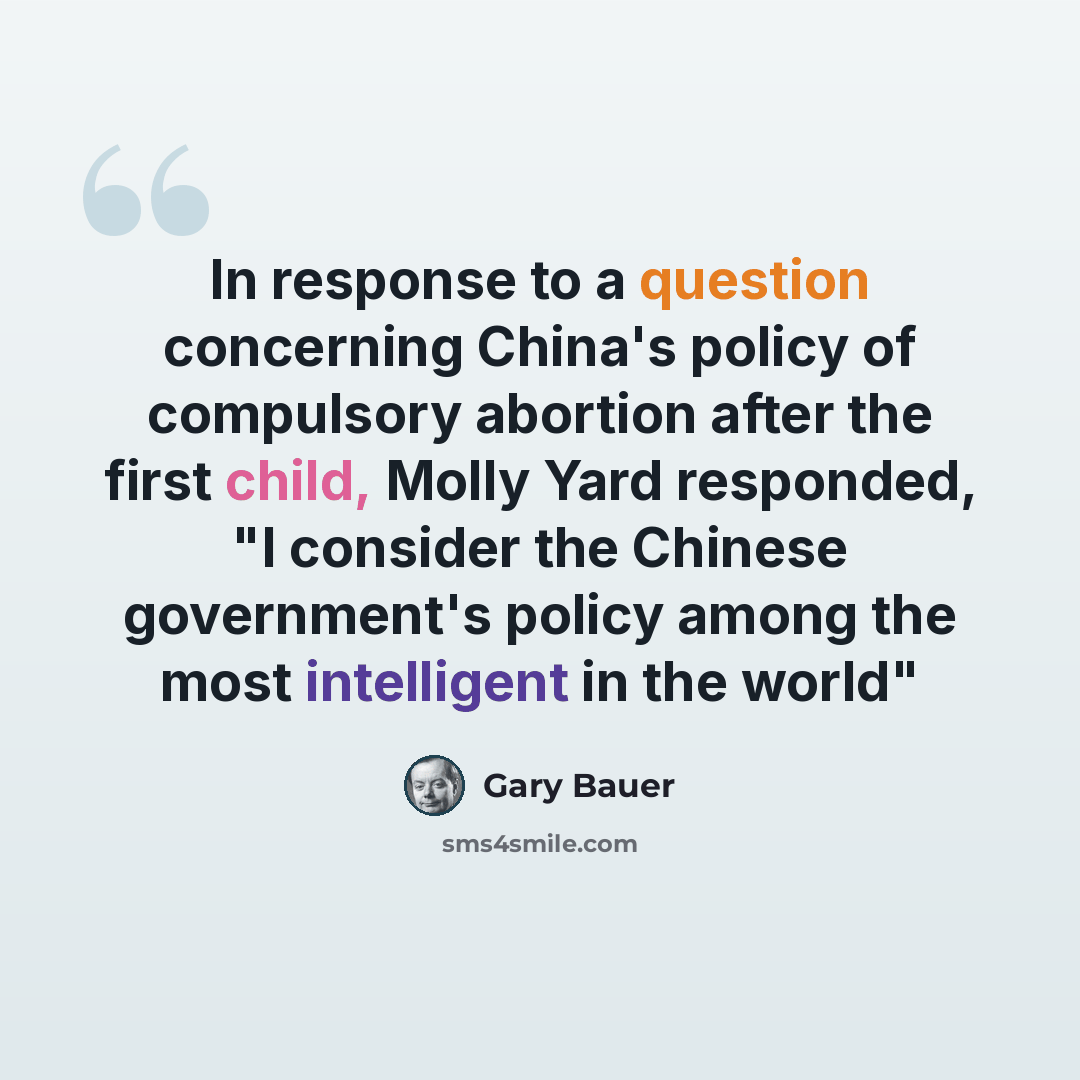 “In response to a question concerning China's policy of compulsory abortion after the first child, Molly Yard responded, "I consider the Chinese government's policy among the most intelligent in the world"” quote by Gary Bauer