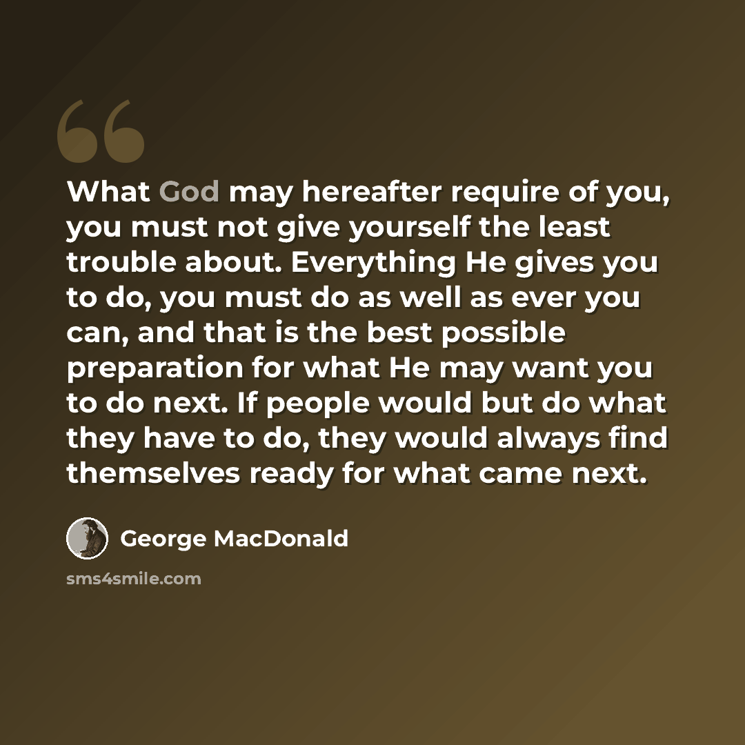“What God may hereafter require of you, you must not give yourself the least trouble about. Everything He gives you to do, you must do as well as ever you can, and that is the best possible preparation for what He may want you to do next. If people would but do what they have to do, they would…” quote by George MacDonald
