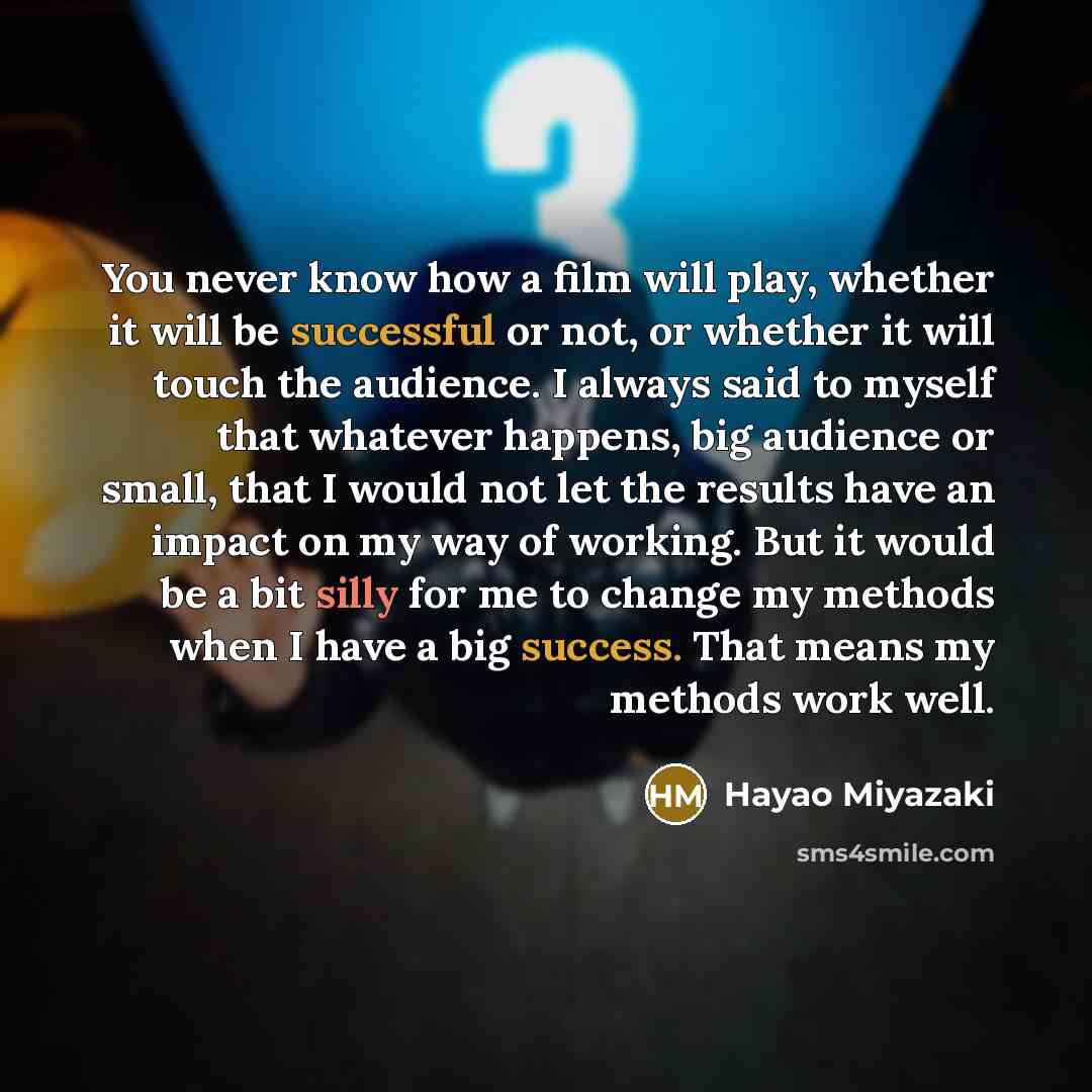 “You never know how a film will play, whether it will be successful or not, or whether it will touch the audience. I always said to myself that whatever happens, big audience or small, that I would not let the results have an impact on my way of working. But it would be a bit silly for me to change…” quote by Hayao Miyazaki