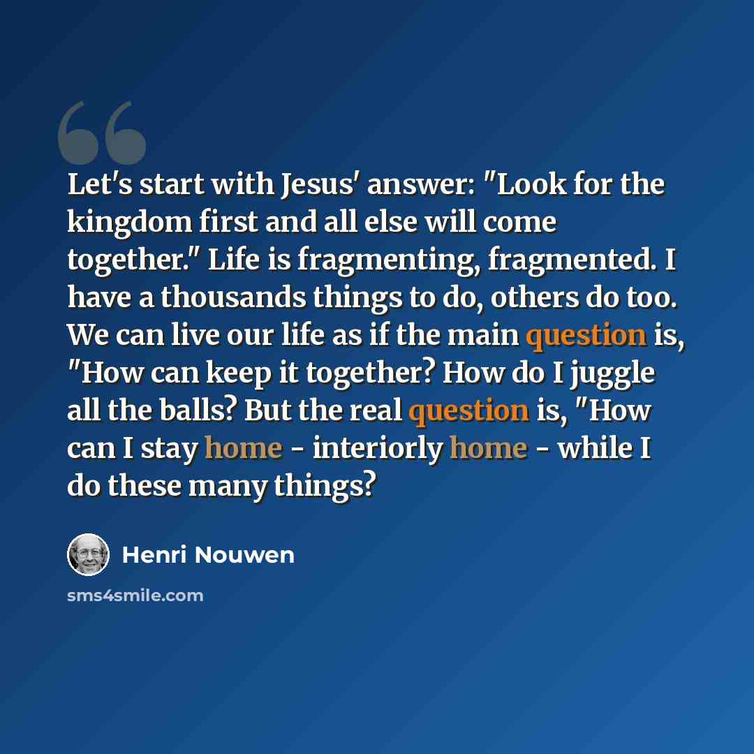 “Let's start with Jesus' answer: "Look for the kingdom first and all else will come together." Life is fragmenting, fragmented. I have a thousands things to do, others do too. We can live our life as if the main question is, "How can keep it together? How do I juggle all the balls? But the real…” quote by Henri Nouwen