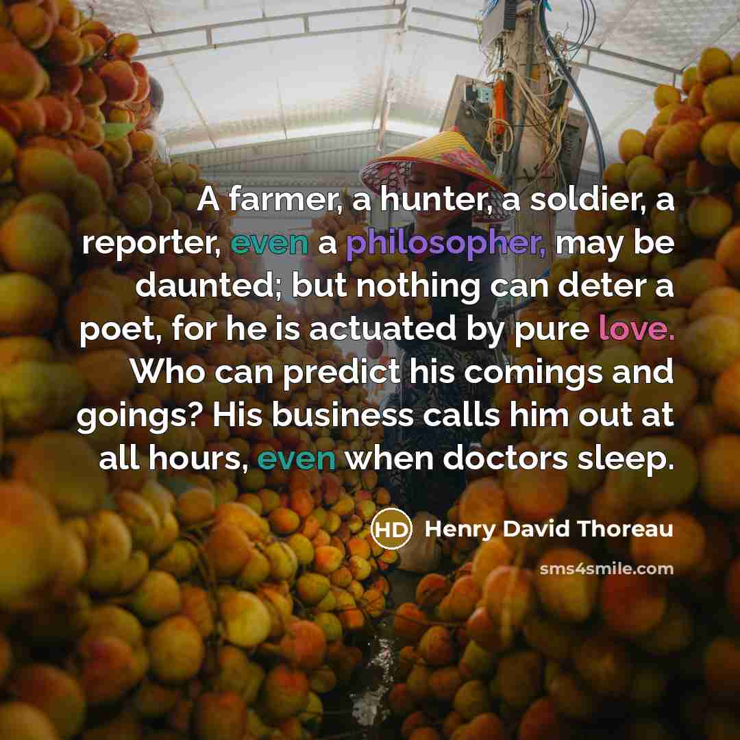 “A farmer, a hunter, a soldier, a reporter, even a philosopher, may be daunted; but nothing can deter a poet, for he is actuated by pure love. Who can predict his comings and goings? His business calls him out at all hours, even when doctors sleep.” quote by Henry David Thoreau