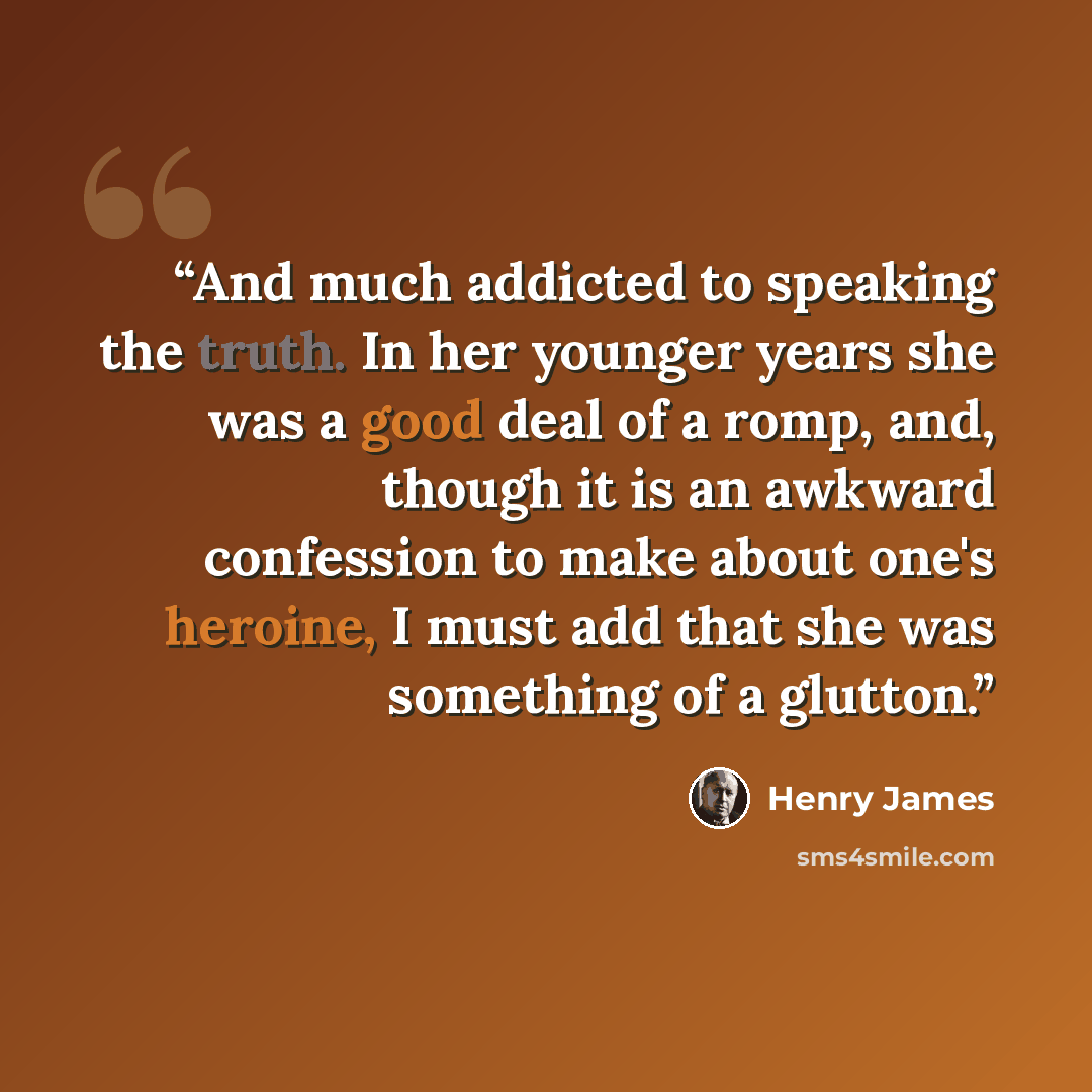 “And much addicted to speaking the truth. In her younger years she was a good deal of a romp, and, though it is an awkward confession to make about one's heroine, I must add that she was something of a glutton.” quote by Henry James