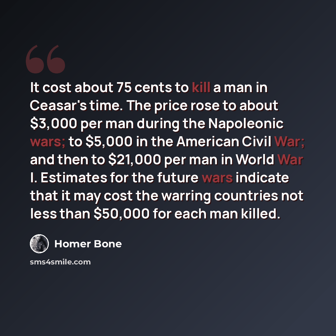 “It cost about 75 cents to kill a man in Ceasar's time. The price rose to about $3,000 per man during the Napoleonic wars; to $5,000 in the American Civil War; and then to $21,000 per man in World War I. Estimates for the future wars indicate that it may cost the warring countries not less than…” quote by Homer Bone