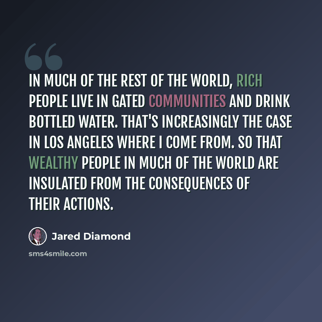 “In much of the rest of the world, rich people live in gated communities and drink bottled water. That's increasingly the case in Los Angeles where I come from. So that wealthy people in much of the world are insulated from the consequences of their actions.” quote by Jared Diamond