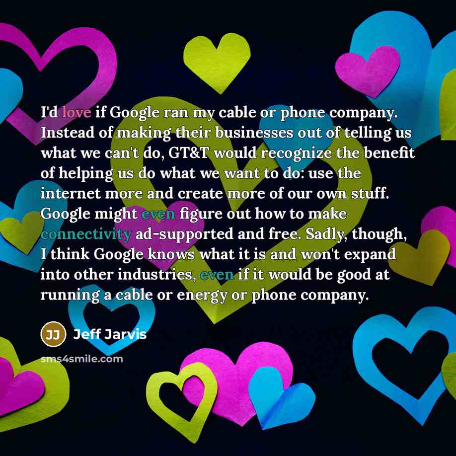 “I'd love if Google ran my cable or phone company. Instead of making their businesses out of telling us what we can't do, GT&T would recognize the benefit of helping us do what we want to do: use the internet more and create more of our own stuff. Google might even figure out how to make…” quote by Jeff Jarvis