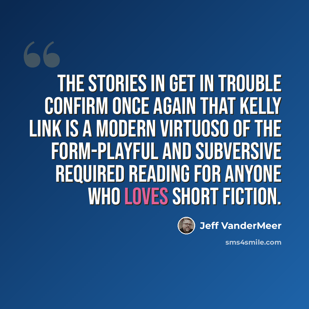 “The stories in Get In Trouble confirm once again that Kelly Link is a modern virtuoso of the form-playful and subversive required reading for anyone who loves short fiction.” quote by Jeff VanderMeer