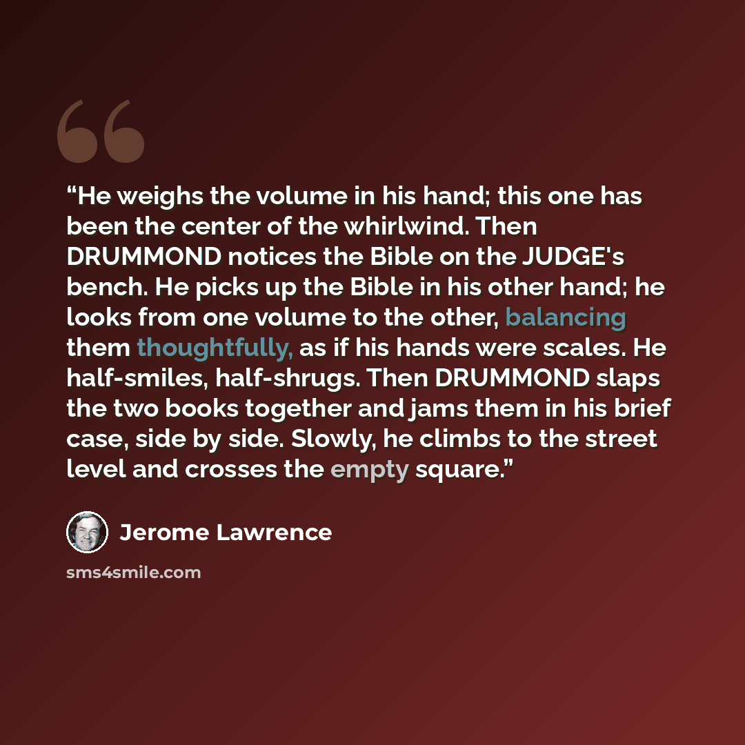 “He weighs the volume in his hand; this one has been the center of the whirlwind. Then DRUMMOND notices the Bible on the JUDGE's bench. He picks up the Bible in his other hand; he looks from one volume to the other, balancing them thoughtfully, as if his hands were scales. He half-smiles…” quote by Jerome Lawrence