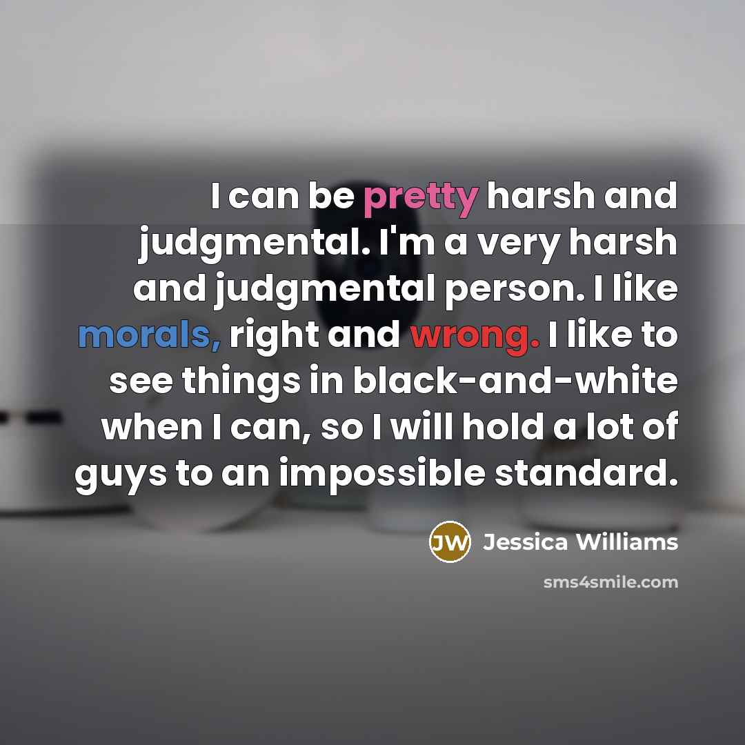 “I can be pretty harsh and judgmental. I'm a very harsh and judgmental person. I like morals, right and wrong. I like to see things in black-and-white when I can, so I will hold a lot of guys to an impossible standard.” quote by Jessica Williams