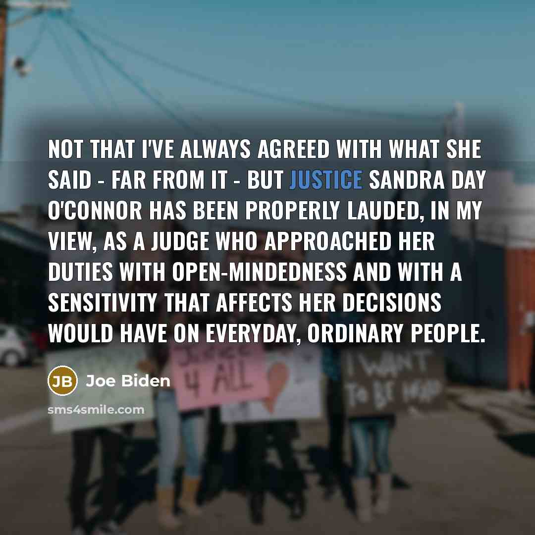 “Not that I've always agreed with what she said - far from it - but Justice Sandra Day O'Connor has been properly lauded, in my view, as a judge who approached her duties with open-mindedness and with a sensitivity that affects her decisions would have on everyday, ordinary people.” quote by Joe Biden