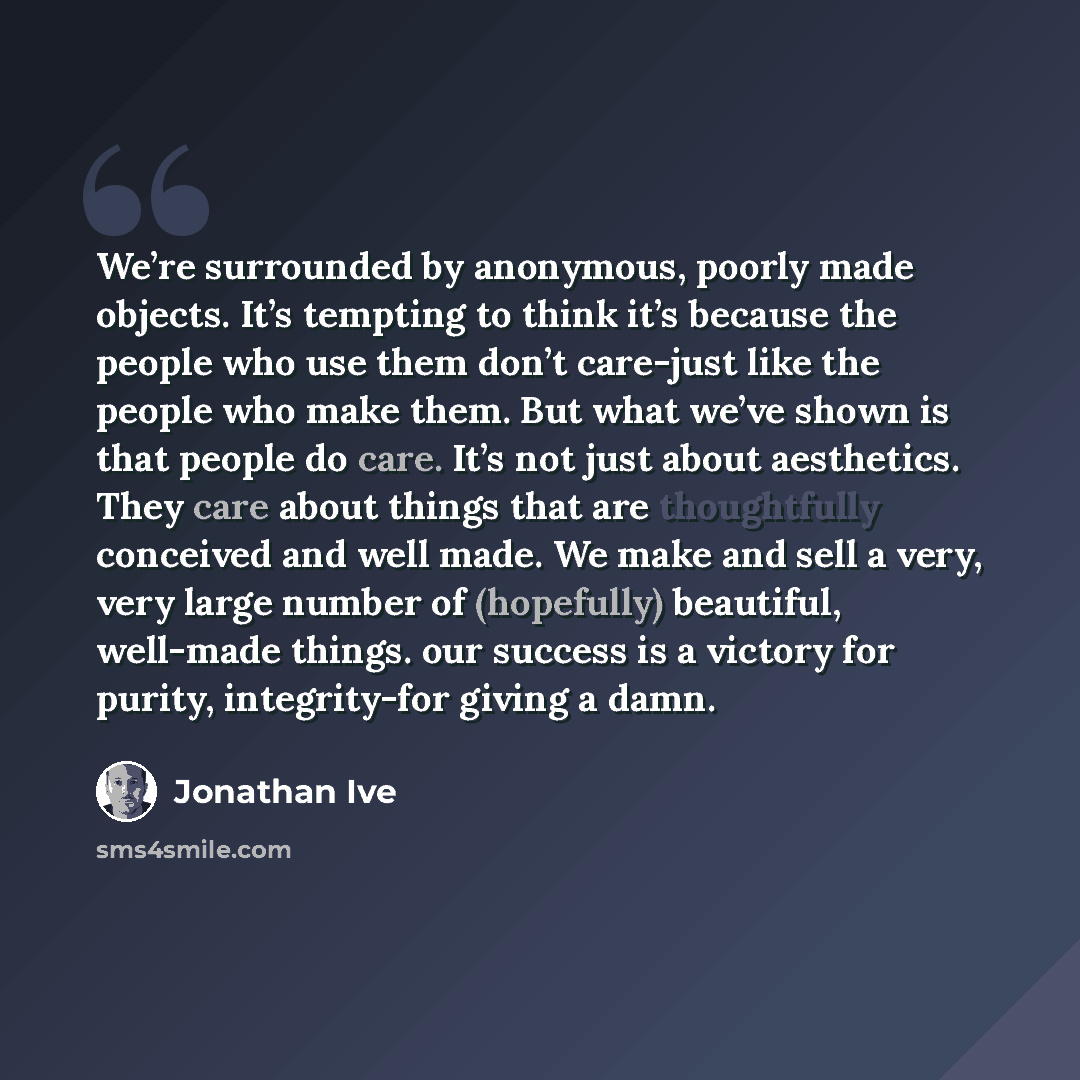 “We’re surrounded by anonymous, poorly made objects. It’s tempting to think it’s because the people who use them don’t care-just like the people who make them. But what we’ve shown is that people do care. It’s not just about aesthetics. They care about things that are thoughtfully conceived and…” quote by Jonathan Ive