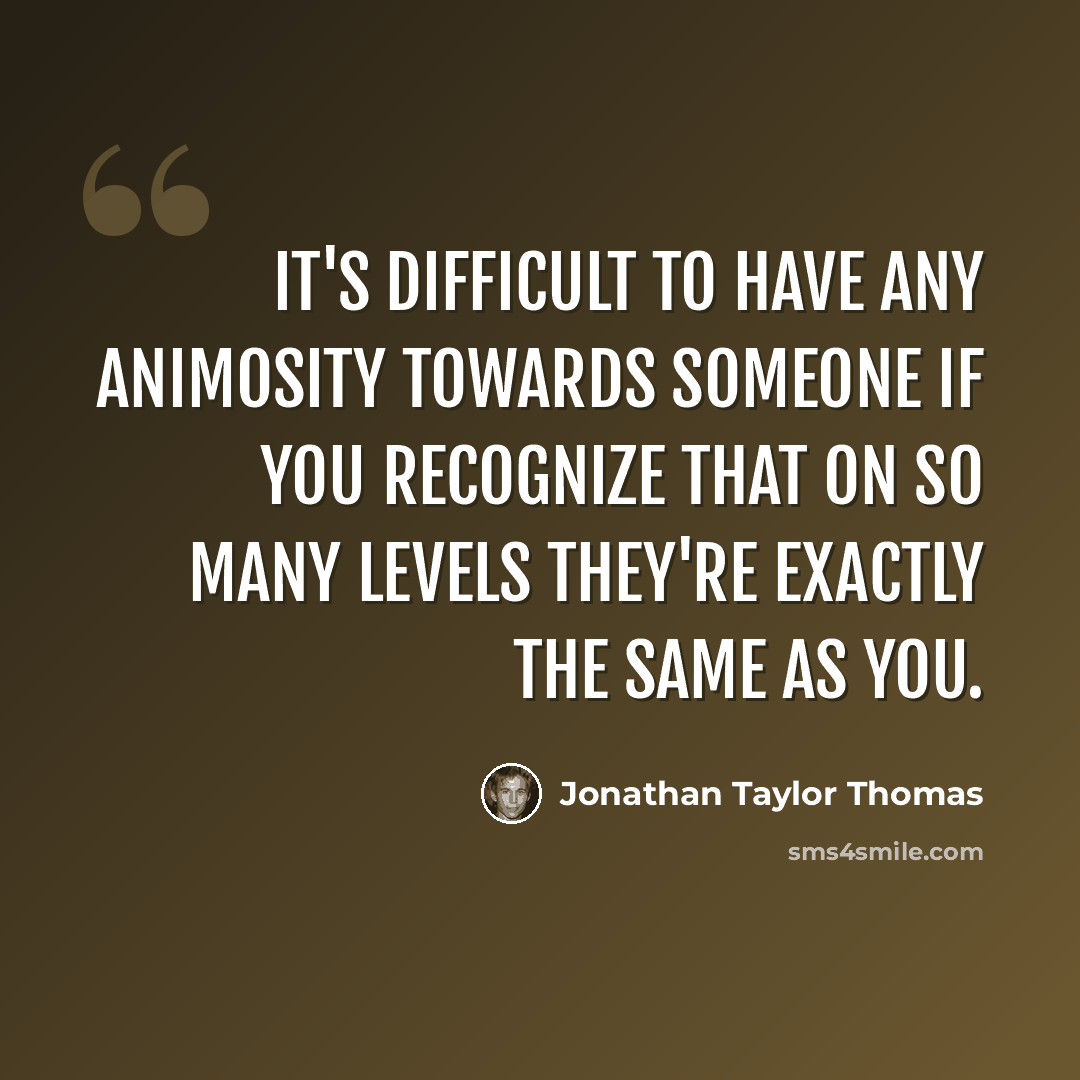 “It's difficult to have any animosity towards someone if you recognize that on so many levels they're exactly the same as you.” quote by Jonathan Taylor Thomas