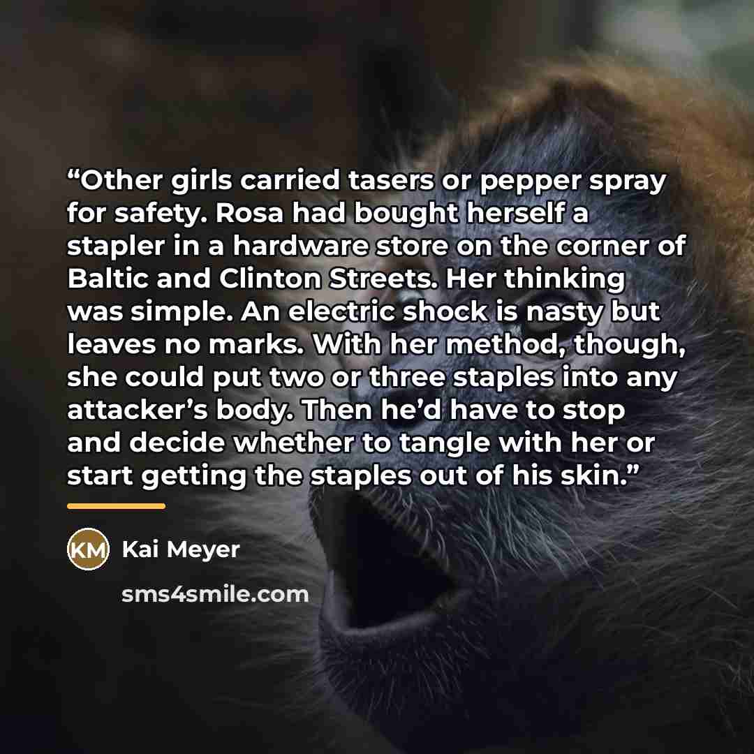 “Other girls carried tasers or pepper spray for safety. Rosa had bought herself a stapler in a hardware store on the corner of Baltic and Clinton Streets. Her thinking was simple. An electric shock is nasty but leaves no marks. With her method, though, she could put two or three staples into any…” quote by Kai Meyer