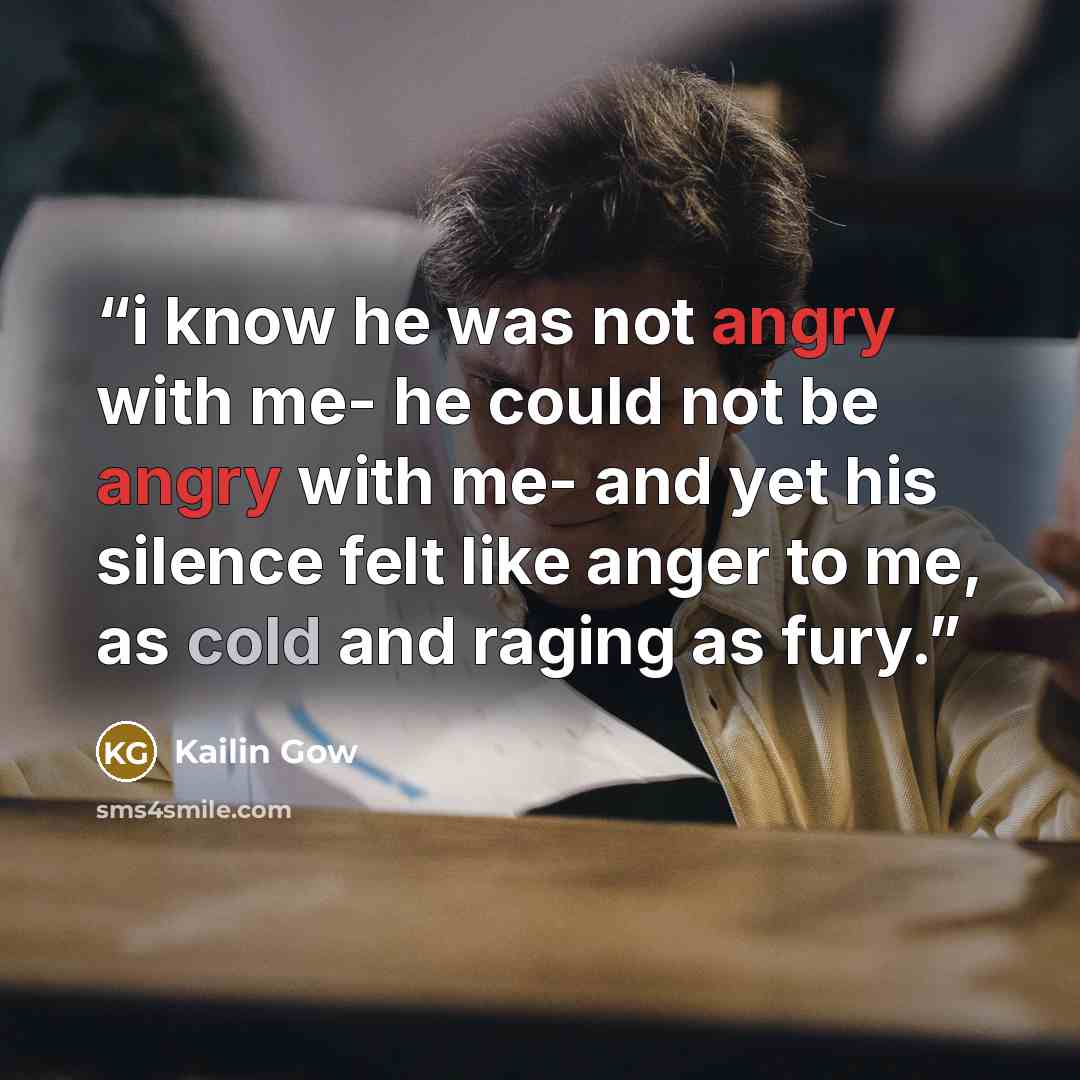 “i know he was not angry with me- he could not be angry with me- and yet his silence felt like anger to me, as cold and raging as fury.” quote by Kailin Gow
