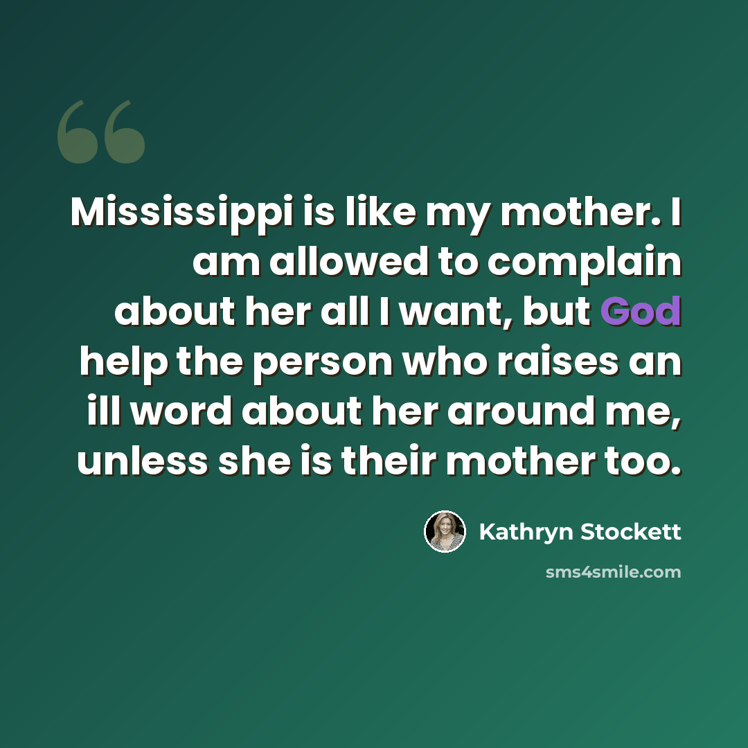 “Mississippi is like my mother. I am allowed to complain about her all I want, but God help the person who raises an ill word about her around me, unless she is their mother too.” quote by Kathryn Stockett