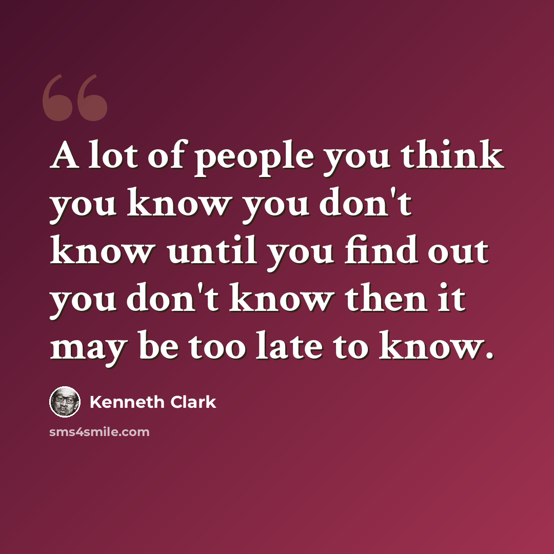 “A lot of people you think you know you don't know until you find out you don't know then it may be too late to know.” quote by Kenneth Clark