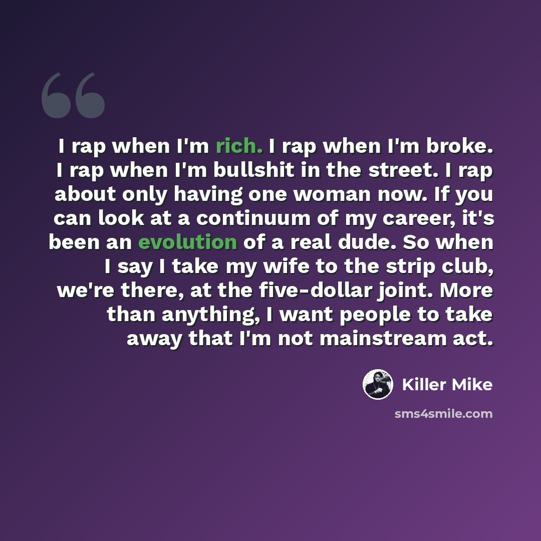 “I rap when I'm rich. I rap when I'm broke. I rap when I'm bullshit in the street. I rap about only having one woman now. If you can look at a continuum of my career, it's been an evolution of a real dude. So when I say I take my wife to the strip club, we're there, at the five-dollar joint. More…” quote by Killer Mike