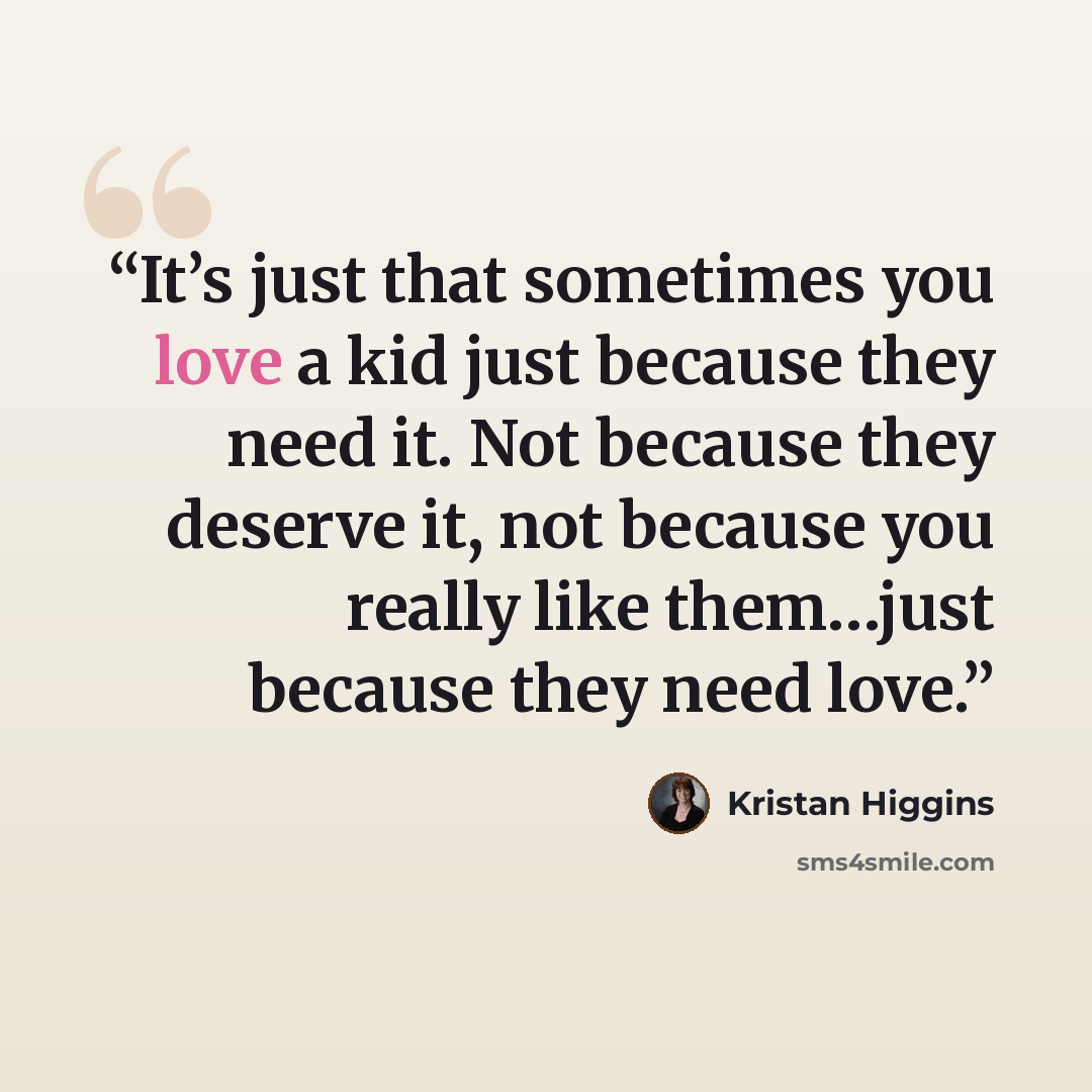 “It’s just that sometimes you love a kid just because they need it. Not because they deserve it, not because you really like them…just because they need love.” quote by Kristan Higgins