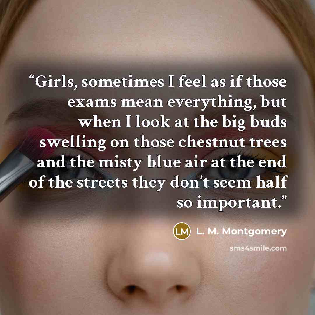 “Girls, sometimes I feel as if those exams mean everything, but when I look at the big buds swelling on those chestnut trees and the misty blue air at the end of the streets they don’t seem half so important.” quote by L. M. Montgomery
