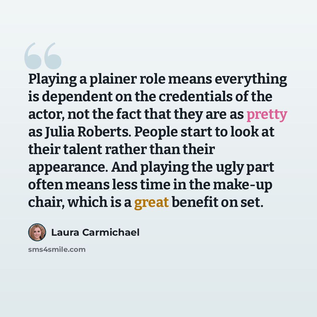 “Playing a plainer role means everything is dependent on the credentials of the actor, not the fact that they are as pretty as Julia Roberts. People start to look at their talent rather than their appearance. And playing the ugly part often means less time in the make-up chair, which is a great…” quote by Laura Carmichael