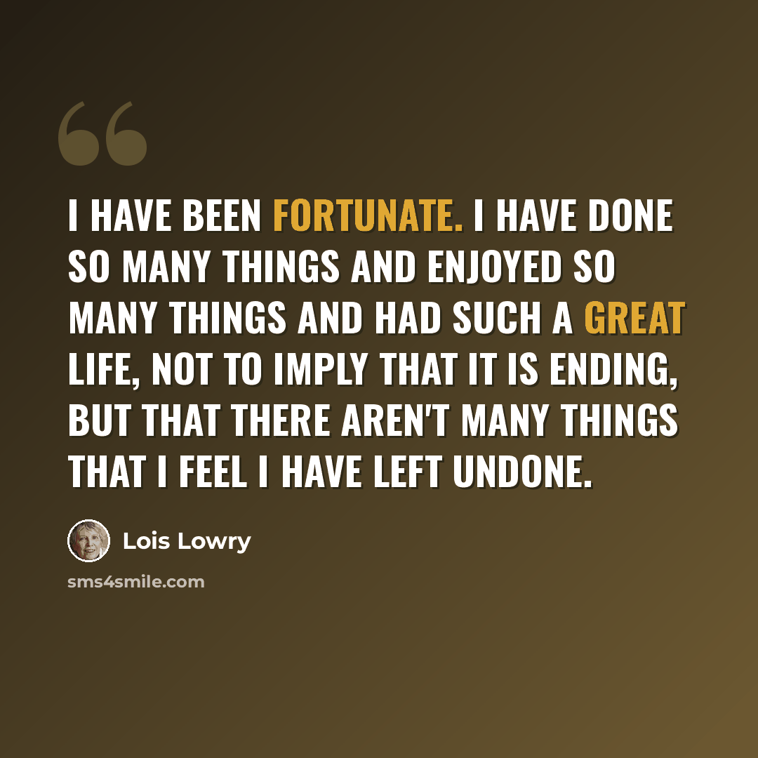 “I have been fortunate. I have done so many things and enjoyed so many things and had such a great life, not to imply that it is ending, but that there aren't many things that I feel I have left undone.” quote by Lois Lowry