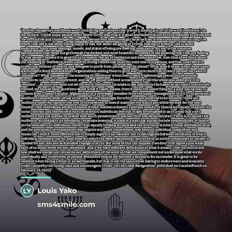 “Another dangerous neoliberal word circulating everywhere that is worth zooming in on is the word ‘resilience’. On the surface, I think many people won’t object to the idea that it is good and beneficial for us to be resilient to withstand the difficulties and challenges of life. As a person who…” quote by Louis Yako