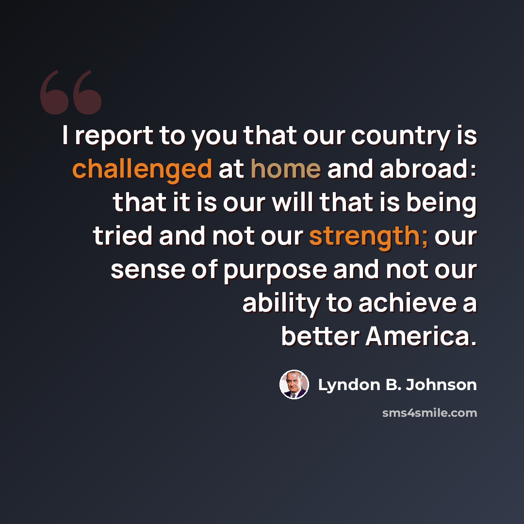 “I report to you that our country is challenged at home and abroad: that it is our will that is being tried and not our strength; our sense of purpose and not our ability to achieve a better America.” quote by Lyndon B. Johnson