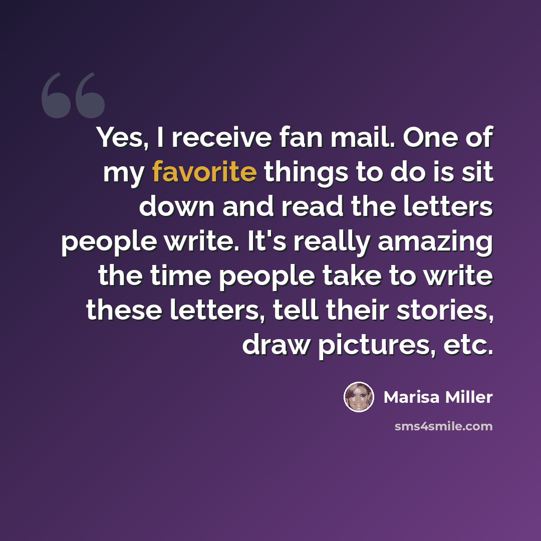 “Yes, I receive fan mail. One of my favorite things to do is sit down and read the letters people write. It's really amazing the time people take to write these letters, tell their stories, draw pictures, etc.” quote by Marisa Miller