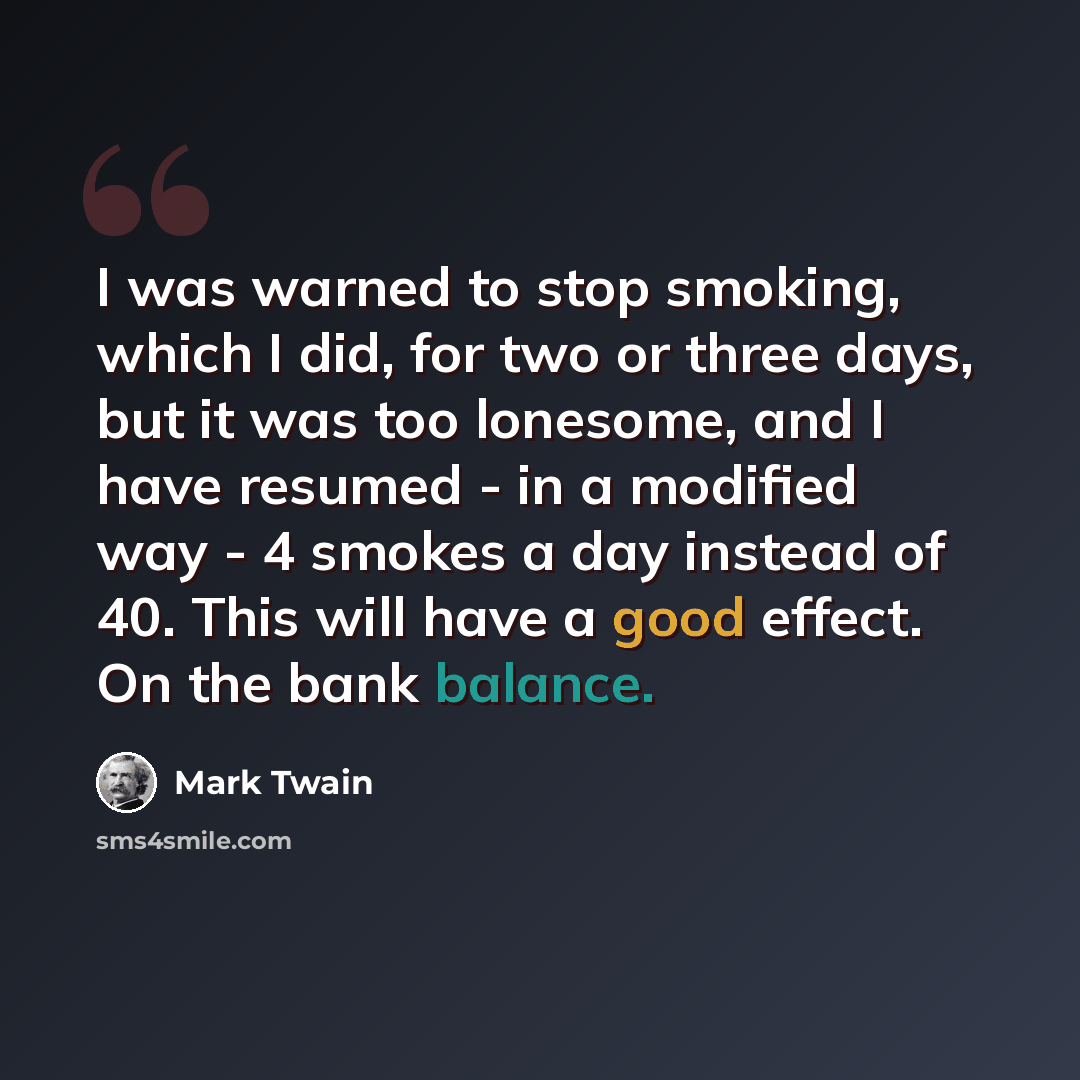 “I was warned to stop smoking, which I did, for two or three days, but it was too lonesome, and I have resumed - in a modified way - 4 smokes a day instead of 40. This will have a good effect. On the bank balance.” quote by Mark Twain