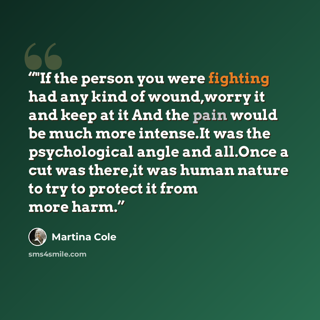 “‎"If the person you were fighting had any kind of wound,worry it and keep at it And the pain would be much more intense.It was the psychological angle and all.Once a cut was there,it was human nature to try to protect it from more harm.” quote by Martina Cole
