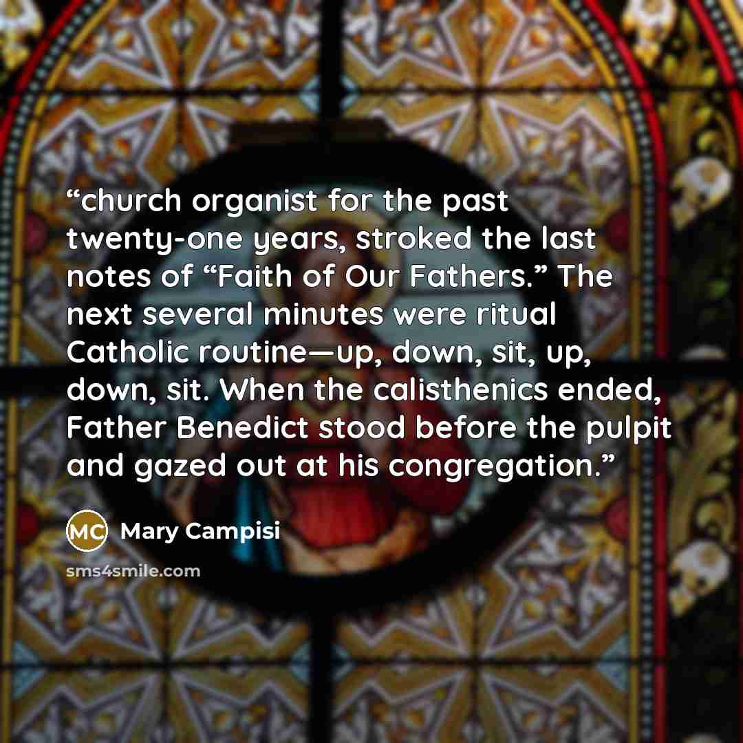“church organist for the past twenty-one years, stroked the last notes of “Faith of Our Fathers.” The next several minutes were ritual Catholic routine—up, down, sit, up, down, sit. When the calisthenics ended, Father Benedict stood before the pulpit and gazed out at his congregation.” quote by Mary Campisi