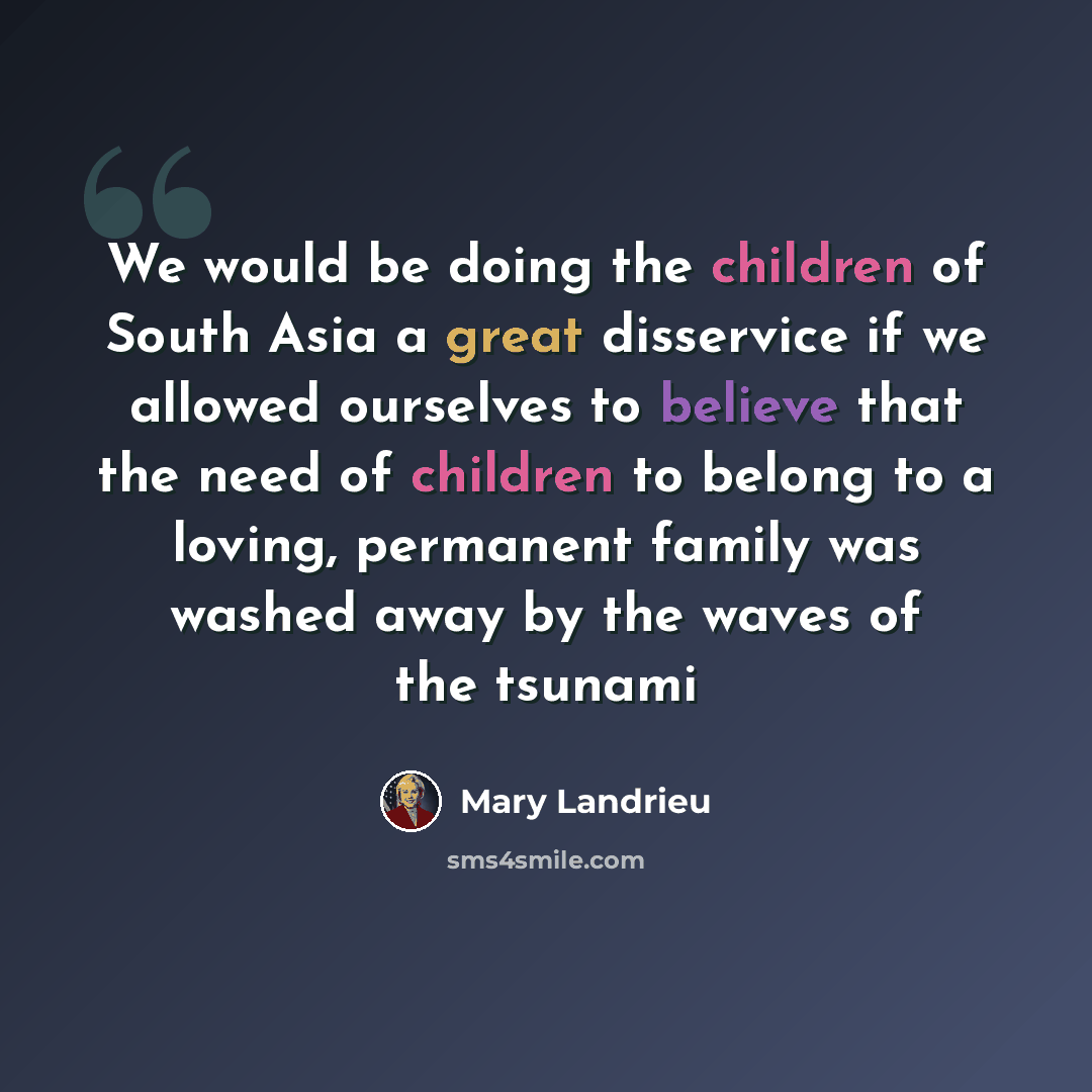 “We would be doing the children of South Asia a great disservice if we allowed ourselves to believe that the need of children to belong to a loving, permanent family was washed away by the waves of the tsunami” quote by Mary Landrieu