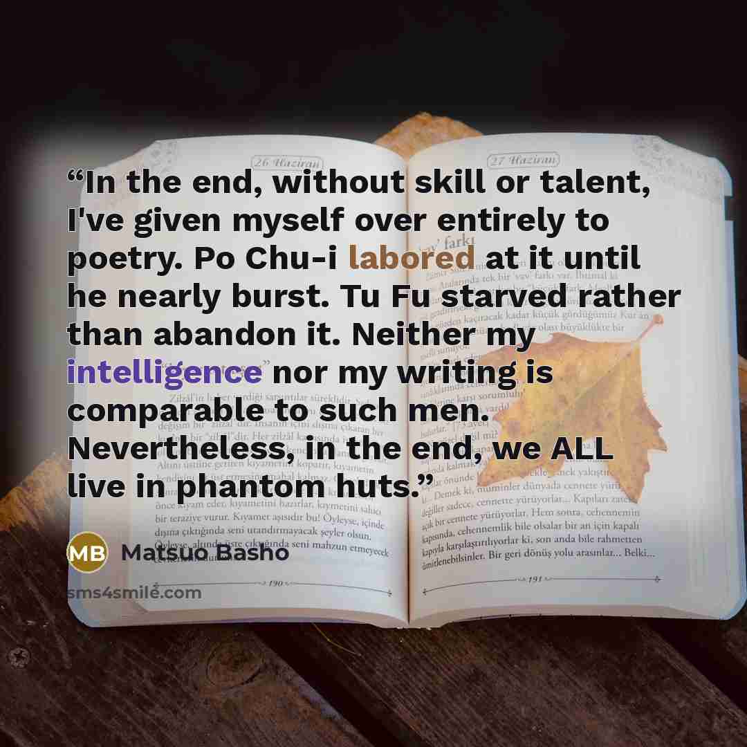 “In the end, without skill or talent, I've given myself over entirely to poetry. Po Chu-i labored at it until he nearly burst. Tu Fu starved rather than abandon it. Neither my intelligence nor my writing is comparable to such men. Nevertheless, in the end, we ALL live in phantom huts.” quote by Matsuo Bashô