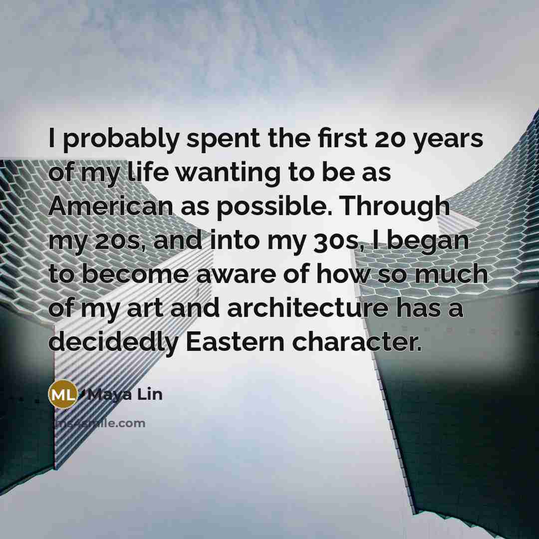 “I probably spent the first 20 years of my life wanting to be as American as possible. Through my 20s, and into my 30s, I began to become aware of how so much of my art and architecture has a decidedly Eastern character.” quote by Maya Lin