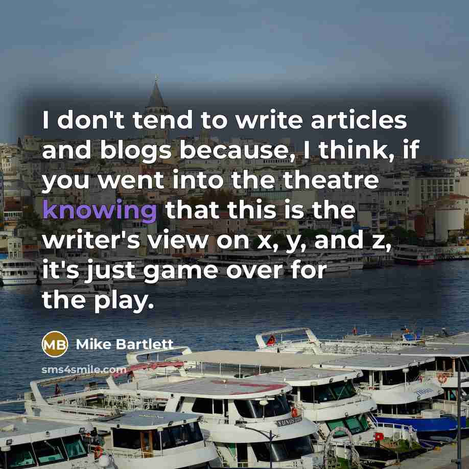 “I don't tend to write articles and blogs because, I think, if you went into the theatre knowing that this is the writer's view on x, y, and z, it's just game over for the play.” quote by Mike Bartlett