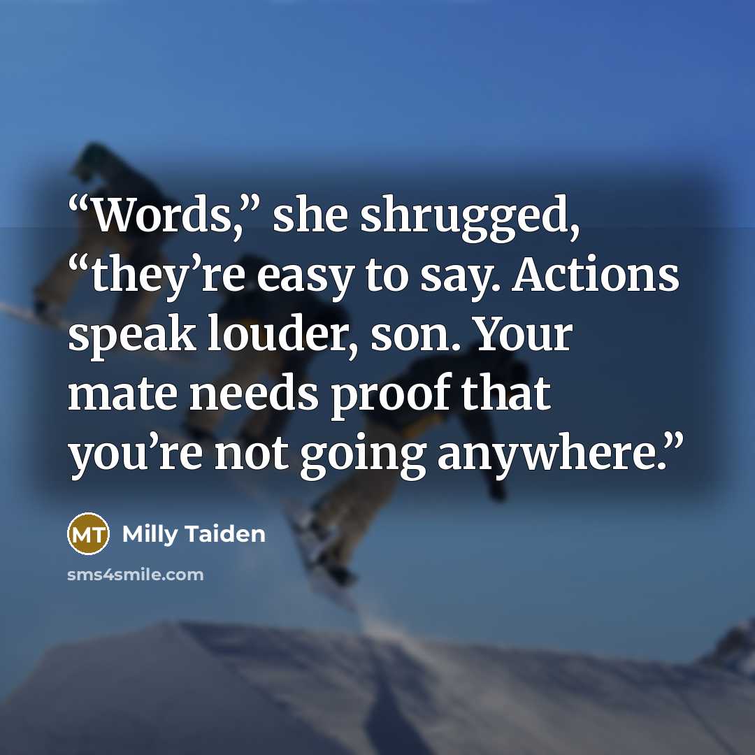 “Words,” she shrugged, “they’re easy to say. Actions speak louder, son. Your mate needs proof that you’re not going anywhere.” quote by Milly Taiden