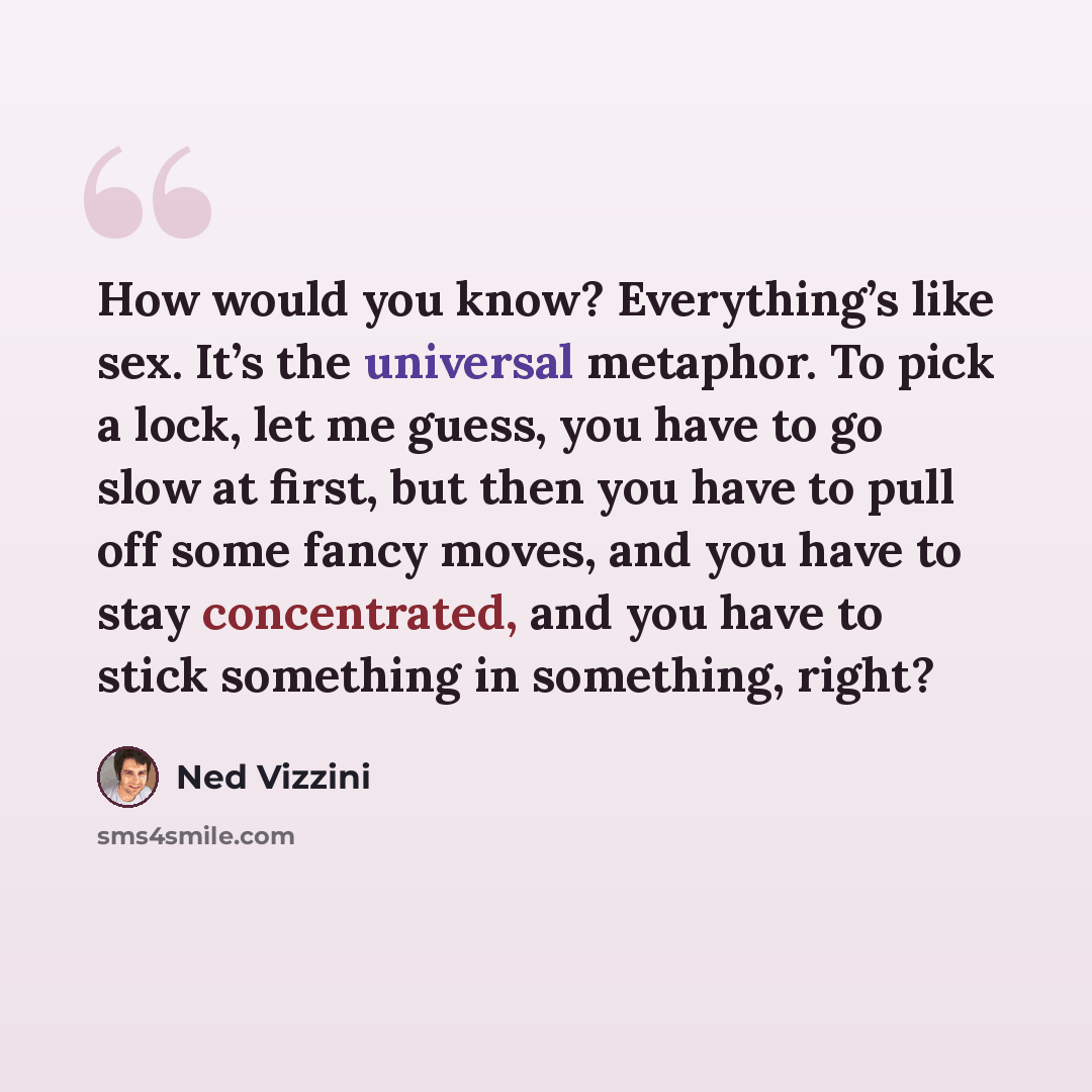 “How would you know? Everything’s like sex. It’s the universal metaphor. To pick a lock, let me guess, you have to go slow at first, but then you have to pull off some fancy moves, and you have to stay concentrated, and you have to stick something in something, right?” quote by Ned Vizzini