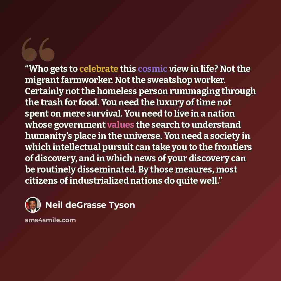 “Who gets to celebrate this cosmic view in life? Not the migrant farmworker. Not the sweatshop worker. Certainly not the homeless person rummaging through the trash for food. You need the luxury of time not spent on mere survival. You need to live in a nation whose government values the search to…” quote by Neil deGrasse Tyson