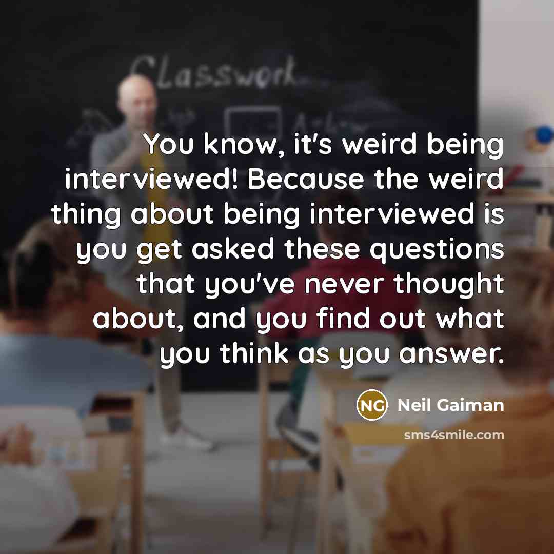 “You know, it's weird being interviewed! Because the weird thing about being interviewed is you get asked these questions that you've never thought about, and you find out what you think as you answer.” quote by Neil Gaiman
