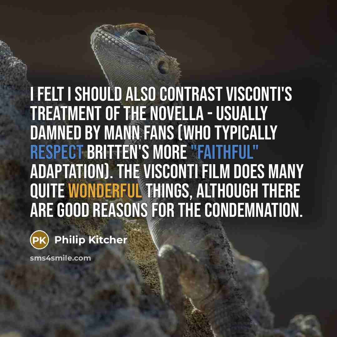“I felt I should also contrast Visconti's treatment of the novella - usually damned by Mann fans (who typically respect Britten's more "faithful" adaptation). The Visconti film does many quite wonderful things, although there are good reasons for the condemnation.” quote by Philip Kitcher