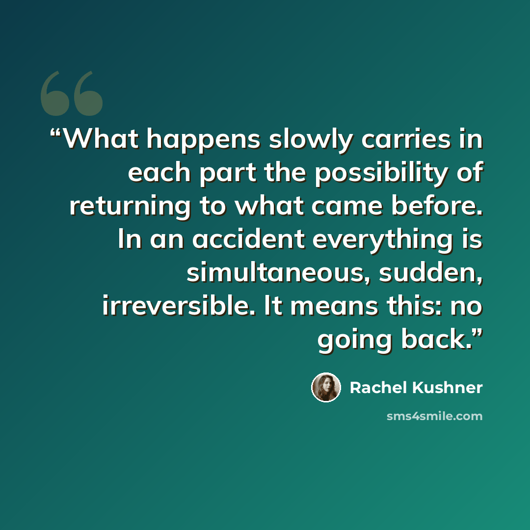 “What happens slowly carries in each part the possibility of returning to what came before. In an accident everything is simultaneous, sudden, irreversible. It means this: no going back.” quote by Rachel Kushner
