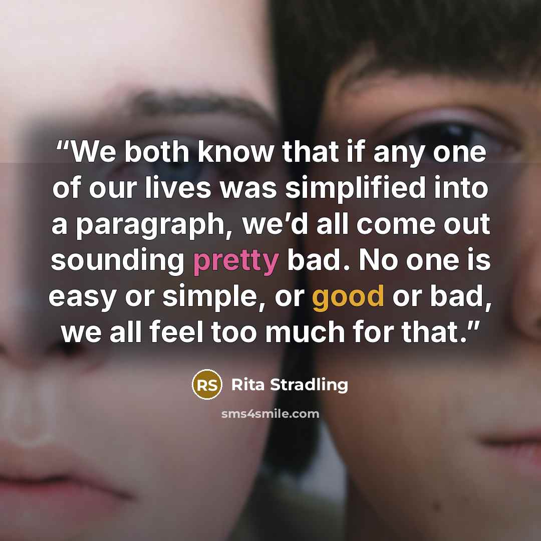 “We both know that if any one of our lives was simplified into a paragraph, we’d all come out sounding pretty bad. No one is easy or simple, or good or bad, we all feel too much for that.” quote by Rita Stradling
