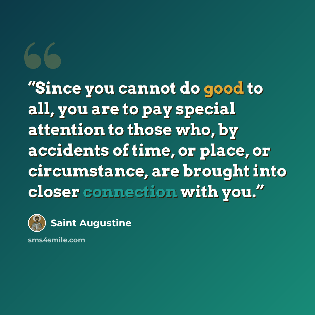 “Since you cannot do good to all, you are to pay special attention to those who, by accidents of time, or place, or circumstance, are brought into closer connection with you.” quote by Saint Augustine