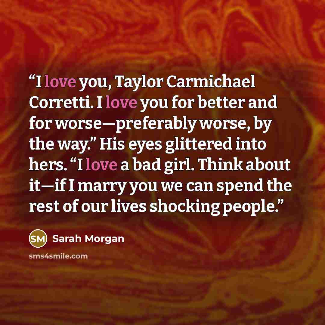 “I love you, Taylor Carmichael Corretti. I love you for better and for worse—preferably worse, by the way.” His eyes glittered into hers. “I love a bad girl. Think about it—if I marry you we can spend the rest of our lives shocking people.” quote by Sarah Morgan