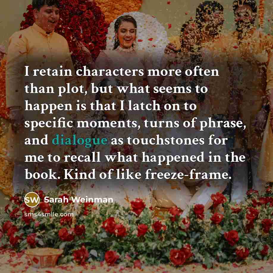 “I retain characters more often than plot, but what seems to happen is that I latch on to specific moments, turns of phrase, and dialogue as touchstones for me to recall what happened in the book. Kind of like freeze-frame.” quote by Sarah Weinman